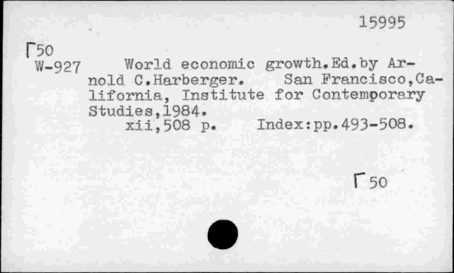 ﻿15995
F50
W-927
World economic growth.Ed.by Arnold C.Harberger. San Francisco,California, Institute for Contemporary Studies,1984.
xii,508 p. Index:pp.493-508.
r 50